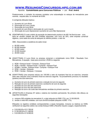 www.ResumosConcursos.hpg.com.br
             Apostila: Contabilidade para Concursos Públicos              – por   Prof. André

    Posteriormente, o contador da empresa constatou uma subavaliação no estoque de mercadorias pare
    revenda , naquela data, no montante de 6.000.

    A corrigenda efetuada implicou:

    a.   Aumento do Lucro Bruto
    b.   Diminuição do Lucro Líquido
    c.   Diminuição do Lucro Bruto
    d.   Aumento do Lucro Bruto e diminuição do Lucro Líquido
    e.   Diminuição do Lucro Operacional e aumento do Lucro Não Operacional

13. (ESAF/MPU/93) O custo unitário de aquisição de determinado produto é de 400. No final do exer cício,
    após ter vendido metade das 200 unidades adquiridas, com lucro de 30%, certa empresa comercial
    registrou, como saldo da conta de estoques do referido produto, o valor de:

    OBS.: Desconsidere a existência de saldo inicial.

    a.   80.000 credor
    b.   80.000 devedor
    c.   40.000 credor
    d.   40.000 devedor
    e.   28.000 credor


14. (ESAF/TTN/94) O Lucro Bruto na empresa comercial e contabilizado como RCM - Resultado Com
    Mercadorias. A equação - base para encontrar o RCM é a seguinte:

    a.   RCM = Estoque Inicial + Compras - Estoque Final
    b.   RCM = Vendas - Estoque Inicial + Compras - Estoque Final
    c.   RCMM = Vendas - Estoque Inicial - Compras + Estoque Final
    d.   RCM = Vendas - Estoques
    e.   RCM = Vendas - Estoques + Compras

15. (ESAF/TTN/92) Uma empresa reduziu em 100.000 o valor do inventario final de um exercício, tomando
    esse valor reduzido como inventario inicial do exercício seguinte. Tal procedimento provocou no resultado
    (positivo) dos dois exercícios:

    a.   Aumento do lucro do primeiro exercício e redução do lucro do segundo
    b.   Redução do lucro do primeiro exercício e acréscimo do lucro do segundo
    c.   Aumento do lucro dos dois exercícios
    d.   Redução do lucro dos dois exercícios
    e.   Redução do lucro e do custo das mercadorias vendidas do primeiro exercício

16. (AFCE/TCU/93) A Empresa XY adota o sistema de inventário permanente. No primeiro mês efetuou as
    seguintes transações:

    a. comprou 500 unidades da mercadoria X, a vista (alíquota do ICMS 17%), por $ 100.000,00;
    b. vendeu a vista 400 unidades, com lucro de 60%/unidade (alíquota d ICMS: 17%).

    Efetuados os registros contábeis correspondentes a essas transações, inclusive os relativos ao ICMS,
    verificaram-se seguintes saldos nas contas Estoque ICMS a Recolher (líquido a pagar), respectivamente:

    a. $ 20.000,00 e $ 21.760,00
    b. $ 100.000,00 e $ 1.060,80
    c. $ 20.000,00 e $ 18.060,00

                                                        61                                                 !
 