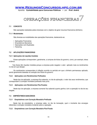 www.ResumosConcursos.hpg.com.br
                Apostila: Contabilidade para Concursos Públicos            – por    Prof. André




7.1     CONCEITO

        São operações realizadas pelas empresas com o objetivo de gerar recursos financeiros (dinheiro).

7.1.1 Modalidades

        São diversas as modalidades das operações financeiras, destacando-se:

           Aplicações Financeiras
           Empréstimos Bancários
           Operações com Duplicatas
           Factoring


7.2     APLICAÇÕES FINANCEIRAS

7.2.1 Aplicações de Liquidez Imediata

      Essas aplicações correspondem, geralmente, a compras de títulos do governo, como, por exemplo, letras
e bônus.

     Tais títulos têm liquidez imediata porque a empresa pode resgatar o valor aplicado mais os rendimentos
no dia em que desejar.

     Os rendimentos correspondem à inflação ocorrida no período em que o dinheiro permaneceu aplicado,
sendo geralmente baseada na variação dos títulos do governo.

7.2.2       Aplicações com Rendimentos Prefixados

      Neste tipo de aplicação, a empresa fica sabendo, no dia da aplicação, o valor dos seus rendimentos, que
correspondem à correção monetária prefixada mais juros.

7.2.3       Aplicações com Rendimentos Pós-Fixados

      Neste tipo de aplicação, a empresa somente fica sabendo quanto ganhou com a operação no dia de seu
resgate.


7.3     EMPRÉSTIMOS BANCÁRIOS

7.3.1       Empréstimos com Correção Monetária Prefixada

      Neste tipo de empréstimo, a empresa sabe, no dia da transação, qual o montante dos encargos
referentes à correção monetária incidente sobre a operação.

7.3.2       Empréstimos com Correção Monetária Pós-Fixada




                                                       66                                                   !
 