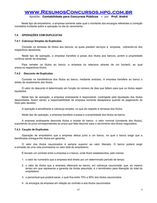 www.ResumosConcursos.hpg.com.br
              Apostila: Contabilidade para Concursos Públicos              – por     Prof. André

     Neste tipo de empréstimo, a empresa somente sabe qual o montante dos encargos referentes à correção
monetária incidente sobre a operação no dia do vencimento.


7.4     OPERAÇÕES COM DUPLICATAS

7.4.1 Cobrança Simples de Duplicatas

      Consiste na remessa de títulos aos bancos, os quais prestam serviços à empresa, cobrando-os dos
respectivos devedores.

      Neste tipo de operação, a empresa transfere a posse dos títulos aos bancos, porém a propriedade
continua sendo da empresa.

     Para remeter os títulos ao banco, a empresa os relaciona através de um borderô, ao qual
anexa os respectivos títulos.

7.4.2    Desconto de Duplicatas

       Consiste na transferência dos títulos ao banco, mediante endosso. A empresa transfere ao banco o
direito de recebimento dos títulos.

       O valor do desconto é determinado em função do número de dias que faltam para que os títulos sejam
liquidados.

        Neste tipo de operação, a empresa endossante é responsável, coobrigada pela liquidação dos títulos
descontados. Assim sendo, a responsabilidade da empresa somente desaparece quando do pagamento do
título pelo devedor.

        A operação é semelhante à cobrança simples, no que diz respeito à remessa dos títulos.

        Neste tipo de operação, a empresa transfere a posse e a propriedade dos títulos ao banco.

      A empresa endossante desconta títulos e recebe do banco o valor nominal (constante dos títulos),
suportando os juros correspondentes ao prazo que falta decorrer para o vencimento dos títulos negociados.

7.4.3 Caução de Duplicatas

      Operação de empréstimo que a empresa efetua junto a um banco, na qual o banco exige que a
beneficiada entregue-lhe títulos em garantia.

      O valor dos títulos caucionados é sempre superior ao valor liberado. O banco poderá exigir
a emissão de uma nota promissória no valor total do empréstimo.

        É lavrado um contrato entre a empresa e o banco, onde ficam estabelecidos, pelo menos:

        1. o valor do numerário que a empresa terá direito por um determinado período de tempo

        2. o valor de títulos que a empresa oferecerá ao banco, em cobrança caucionada, que, ao mesmo
           tempo em que representa a garantia da dívida assumida, é o termômetro para liberação do total do
           empréstimo

        3. o percentual que poderá sacar, o qual fica entre 70% a 80% dos títulos caucionados

        4. os encargos da empresa em relação ao contrato e aos títulos caucionados

                                                       67                                                !
 