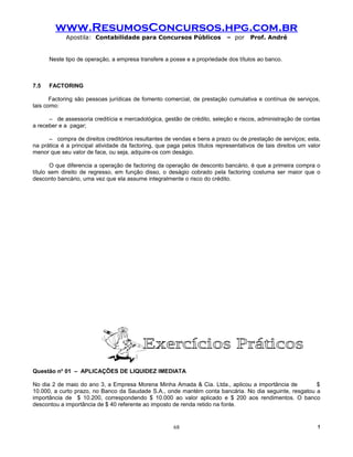 www.ResumosConcursos.hpg.com.br
             Apostila: Contabilidade para Concursos Públicos                – por    Prof. André


      Neste tipo de operação, a empresa transfere a posse e a propriedade dos títulos ao banco.



7.5   FACTORING

       Factoring são pessoas jurídicas de fomento comercial, de prestação cumulativa e contínua de serviços,
tais como:

      – de assessoria creditícia e mercadológica, gestão de crédito, seleção e riscos, administração de contas
a receber e a pagar;

      – compra de direitos creditórios resultantes de vendas e bens a prazo ou de prestação de serviços; esta,
na prática é a principal atividade da factoring, que paga pelos títulos representativos de tais direitos um valor
menor que seu valor de face, ou seja, adquire-os com deságio.

       O que diferencia a operação de factoring da operação de desconto bancário, é que a primeira compra o
título sem direito de regresso, em função disso, o deságio cobrado pela factoring costuma ser maior que o
desconto bancário, uma vez que ela assume integralmente o risco do crédito.




Questão no 01 – APLICAÇÕES DE LIQUIDEZ IMEDIATA

No dia 2 de maio do ano 3, a Empresa Morena Minha Amada & Cia. Ltda., aplicou a importância de         $
10.000, a curto prazo, no Banco da Saudade S.A., onde mantém conta bancária. No dia seguinte, resgatou a
importância de $ 10.200, correspondendo $ 10.000 ao valor aplicado e $ 200 aos rendimentos. O banco
descontou a importância de $ 40 referente ao imposto de renda retido na fonte.


                                                       68                                                      !
 
