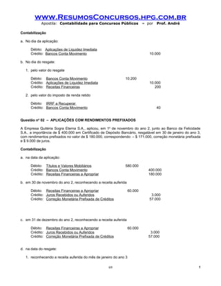 www.ResumosConcursos.hpg.com.br
            Apostila: Contabilidade para Concursos Públicos                 – por   Prof. André

Contabilização

a. No dia da aplicação:

      Débito: Aplicações de Liquidez Imediata
      Crédito: Bancos Conta Movimento                                          10.000

b. No dia do resgate:

   1. pelo valor do resgate

      Débito: Bancos Conta Movimento                          10.200
      Crédito: Aplicações de Liquidez Imediata                                 10.000
      Crédito: Receitas Financeiras                                               200

   2. pelo valor do imposto de renda retido

      Débito: IRRF a Recuperar
      Crédito: Bancos Conta Movimento                                               40


Questão no 02 – APLICAÇÕES COM RENDIMENTOS PREFIXADOS

A Empresa Quitéria Sogra Eterna S.A., aplicou, em 1o de novembro do ano 2, junto ao Banco da Felicidade
S.A., a importância de $ 400.000 em Certificado de Depósito Bancário, resgatável em 30 de janeiro do ano 3,
com rendimentos prefixados no valor de $ 180.000, correspondendo: – $ 171.000, correção monetária prefixada
e $ 9.000 de juros.

Contabilização

a. na data da aplicação:

      Débito: Títulos e Valores Mobiliários                   580.000
      Crédito: Bancos Conta Movimento                                         400.000
      Crédito: Receitas Financeiras a Apropriar                               180.000

b. em 30 de novembro do ano 2, reconhecendo a receita auferida

      Débito: Receitas Financeiras a Apropriar                     60.000
      Crédito: Juros Recebidos ou Auferidos                                     3.000
      Crédito: Correção Monetária Prefixada de Créditos                        57.000




c. em 31 de dezembro do ano 2, reconhecendo a receita auferida

      Débito: Receitas Financeiras a Apropriar                     60.000
      Crédito: Juros Recebidos ou Auferidos                                    3.000
      Crédito: Correção Monetária Prefixada de Créditos                       57.000


d. na data do resgate:

   1. reconhecendo a receita auferida do mês de janeiro do ano 3

                                                    69                                                   !
 