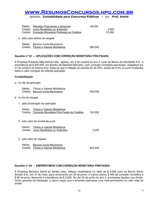 www.ResumosConcursos.hpg.com.br
             Apostila: Contabilidade para Concursos Públicos              – por    Prof. André


      Débito: Receitas Financeiras a Apropriar                  60.000
      Crédito: Juros Recebidos ou Auferidos                                    3.000
      Crédito: Correção Monetária Prefixada de Créditos                       57.000

   2. pelo valor efetivo do resgate

      Débito: Bancos Conta Movimento
      Crédito: Títulos e Valores Mobiliários                    580.000


Questão no 03 – APLICAÇÕES COM CORREÇÃO MONETÁRIA PÓS-FIXADA

A Empresa Prazeres Mãe-Eterna Ltda., aplicou, em 2 de outubro do ano 4, junto ao Banco da Santidade S.A., a
importância de $ 500.000, em Recibo de Depósito Bancário, com correção monetária pós-fixada, resgatável em
31 de outubro do mesmo ano. Sabe-se que a inflação do período foi de 30%, sendo de 0,5% os juros incidentes
sobre o valor corrigido da referida aplicação.

Contabilização

a. no dia da aplicação

      Débito: Títulos e Valores Mobiliários
      Crédito: Bancos Conta Movimento                           500.000

b. no dia do resgate

   1. pela atualização da aplicação

      Débito: Títulos e Valores Mobiliários
      Crédito: Correção Monetária Pós-Fixada de Créditos        150.000


   2. pelo valor da receita de juros

      Débito: Títulos e Valores Mobiliários
      Crédito: Juros Recebidos ou Auferidos                       3.250


   3. pelo valor do resgate

      Débito: Bancos Conta Movimento
      Crédito: Títulos e Valores Mobiliários                    653.250




Questão no 04 – EMPRÉSTIMOS COM CORREÇÃO MONETÁRIA PREFIXADA

A Empresa Baixinha Santa do Sertão Ltda., efetuou empréstimo no valor de $ 6.000 junto ao Banco Santo
Amado S.A., em 31 de maio, para vencimento em 30 de junho. O banco cobrou $ 940 de correção monetária e
$ 60 de juros, liberando a importância de $ 5.000. No dia 30 de junho do ano 4, a empresa liquidou sua dívida.
Como garantia da transação, o banco exigiu que a empresa assinasse uma nota promissória no valor total da
dívida.

                                                     70                                                     !
 