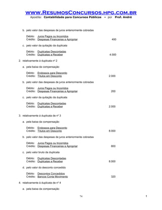 www.ResumosConcursos.hpg.com.br
         Apostila: Contabilidade para Concursos Públicos        – por   Prof. André



   b. pelo valor das despesas de juros anteriormente cobradas

      Débito: Juros Pagos ou Incorridos
      Crédito: Despesas Financeiras a Apropriar                     400

   c. pelo valor da quitação da duplicata

      Débito: Duplicatas Descontadas
      Crédito: Duplicatas a Receber                                4.000

2. relativamente à duplicata no 2

   a. pela baixa da compensação

      Débito: Endossos para Desconto
      Crédito: Títulos em Desconto                                2.000

   b. pelo valor das despesas de juros anteriormente cobradas

      Débito: Juros Pagos ou Incorridos
      Crédito: Despesas Financeiras a Apropriar                     200

   c. pelo valor da quitação da duplicata

      Débito: Duplicatas Descontadas
      Crédito: Duplicatas a Receber                               2.000


3. relativamente à duplicata de no 3

   a. pela baixa da compensação

      Débito: Endossos para Desconto
      Crédito: Títulos em Desconto                                8.000

   b. pelo valor das despesas de juros anteriormente cobradas

      Débito: Juros Pagos ou Incorridos
      Crédito: Despesas Financeiras a Apropriar                     800

   c. pelo valor bruto da duplicata

      Débito: Duplicatas Descontadas
      Crédito: Duplicatas a Receber                               8.000

   d. pelo valor do desconto concedido

      Débito: Descontos Concedidos
      Crédito: Bancos Conta Movimento                               320

4. relativamente à duplicata de no 4

   a. pela baixa da compensação

                                                  74                                  !
 
