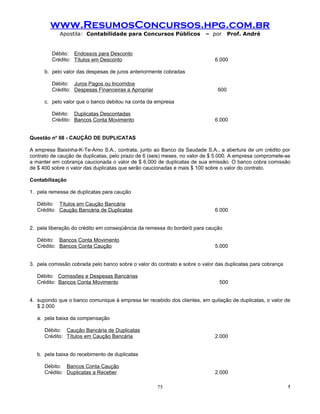 www.ResumosConcursos.hpg.com.br
            Apostila: Contabilidade para Concursos Públicos              – por      Prof. André


         Débito: Endossos para Desconto
         Crédito: Títulos em Desconto                                        6.000

      b. pelo valor das despesas de juros anteriormente cobradas

         Débito: Juros Pagos ou Incorridos
         Crédito: Despesas Financeiras a Apropriar                            600

      c. pelo valor que o banco debitou na conta da empresa

         Débito: Duplicatas Descontadas
         Crédito: Bancos Conta Movimento                                     6.000


Questão no 08 - CAUÇÃO DE DUPLICATAS

A empresa Baixinha-K-Te-Amo S.A., contrata, junto ao Banco da Saudade S.A., a abertura de um crédito por
contrato de caução de duplicatas, pelo prazo de 6 (seis) meses, no valor de $ 5.000. A empresa compromete-se
a manter em cobrança caucionada o valor de $ 6.000 de duplicatas de sua emissão. O banco cobra comissão
de $ 400 sobre o valor das duplicatas que serão caucionadas e mais $ 100 sobre o valor do contrato.

Contabilização

1. pela remessa de duplicatas para caução

   Débito: Títulos em Caução Bancária
   Crédito: Caução Bancária de Duplicatas                                    6.000


2. pela liberação do crédito em conseqüência da remessa do borderô para caução

   Débito: Bancos Conta Movimento
   Crédito: Bancos Conta Caução                                              5.000


3. pela comissão cobrada pelo banco sobre o valor do contrato e sobre o valor das duplicatas para cobrança

   Débito: Comissões e Despesas Bancárias
   Crédito: Bancos Conta Movimento                                             500


4. supondo que o banco comunique à empresa ter recebido dos clientes, em quitação de duplicatas, o valor de
   $ 2.000

   a. pela baixa da compensação

      Débito: Caução Bancária de Duplicatas
      Crédito: Títulos em Caução Bancária                                    2.000


   b. pela baixa do recebimento de duplicatas

      Débito: Bancos Conta Caução
      Crédito: Duplicatas a Receber                                          2.000

                                                     75                                                      !
 