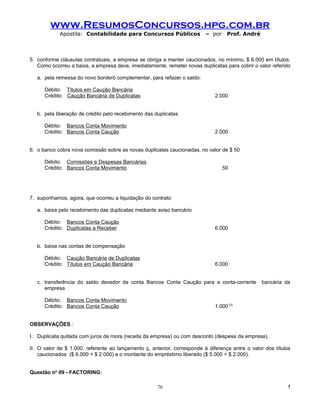 www.ResumosConcursos.hpg.com.br
            Apostila: Contabilidade para Concursos Públicos               – por     Prof. André



5. conforme cláusulas contratuais, a empresa se obriga a manter caucionados, no mínimo, $ 6.000 em títulos.
   Como ocorreu a baixa, a empresa deve, imediatamente, remeter novas duplicatas para cobrir o valor referido

   a. pela remessa do novo borderô complementar, para refazer o saldo:

      Débito: Títulos em Caução Bancária
      Crédito: Caução Bancária de Duplicatas                                  2.000


   b. pela liberação de crédito pelo recebimento das duplicatas

      Débito: Bancos Conta Movimento
      Crédito: Bancos Conta Caução                                            2.000


6. o banco cobra nova comissão sobre as novas duplicatas caucionadas, no valor de $ 50

      Débito: Comissões e Despesas Bancárias
      Crédito: Bancos Conta Movimento                                             50




7. suponhamos, agora, que ocorreu a liquidação do contrato

   a. baixa pelo recebimento das duplicatas mediante aviso bancário

      Débito: Bancos Conta Caução
      Crédito: Duplicatas a Receber                                           6.000


   b. baixa nas contas de compensação

      Débito: Caução Bancária de Duplicatas
      Crédito: Títulos em Caução Bancária                                     6.000


   c. transferência do saldo devedor da conta Bancos Conta Caução para a conta-corrente           bancária da
      empresa

      Débito: Bancos Conta Movimento
      Crédito: Bancos Conta Caução                                            1.000 (II)


OBSERVAÇÕES.:

I. Duplicata quitada com juros de mora (receita da empresa) ou com desconto (despesa da empresa).

II. O valor de $ 1.000, referente ao lançamento c, anterior, corresponde à diferença entre o valor dos títulos
    caucionados ($ 6.000 + $ 2.000) e o montante do empréstimo liberado ($ 5.000 + $ 2.000).


Questão no 09 - FACTORING:

                                                      76                                                    !
 
