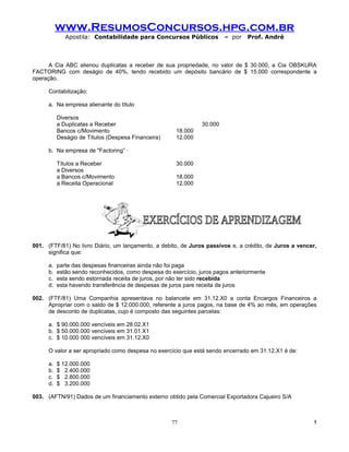 www.ResumosConcursos.hpg.com.br
              Apostila: Contabilidade para Concursos Públicos             – por   Prof. André



      A Cia ABC alienou duplicatas a receber de sua propriedade, no valor de $ 30.000, a Cia OBSKURA
FACTORING com deságio de 40%, tendo recebido um depósito bancário de $ 15.000 correspondente a
operação.

      Contabilização:

      a. Na empresa alienante do título

           Diversos
           a Duplicatas a Receber                                30.000
           Bancos c/Movimento                          18.000
           Deságio de Títulos (Despesa Financeira)     12.000

      b. Na empresa de "Factoring” ·

           Títulos a Receber                           30.000
           a Diversos
           a Bancos c/Movimento                        18.000
           a Receita Operacional                       12.000




001. (FTF/81) No livro Diário, um lançamento, a debito, de Juros passivos e, a crédito, de Juros a vencer,
     significa que:

      a.   parte das despesas financeiras ainda não foi paga
      b.   estão sendo reconhecidos, como despesa do exercício, juros pagos anteriormente
      c.   esta sendo estornada receita de juros, por não ter sido recebida
      d.   esta havendo transferência de despesas de juros pare receita de juros

002. (FTF/81) Uma Companhia apresentava no balancete em 31.12.X0 a conta Encargos Financeiros a
     Apropriar com o saldo de $ 12.000.000, referente a juros pagos, na base de 4% ao mês, em operações
     de desconto de duplicatas, cujo é composto das seguintes parcelas:

      a. $ 90.000.000 vencíveis em 28.02.X1
      b. $ 50.000.000 vencíveis em 31.01.X1
      c. $ 10.000 000 vencíveis em 31.12.X0

      O valor a ser apropriado como despesa no exercício que está sendo encerrado em 31.12.X1 é de:

      a.   $ 12.000.000
      b.   $ 2.400.000
      c.   $ 2.800.000
      d.   $ 3.200.000

003. (AFTN/91) Dados de um financiamento externo obtido pela Comercial Exportadora Cajueiro S/A



                                                      77                                                 !
 