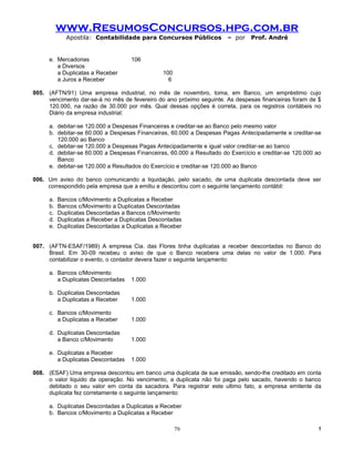 www.ResumosConcursos.hpg.com.br
             Apostila: Contabilidade para Concursos Públicos           – por   Prof. André


     e. Mercadorias                 106
        a Diversos
        a Duplicatas a Receber                  100
        a Juros a Receber                         6

005. (AFTN/91) Uma empresa industrial, no mês de novembro, toma, em Banco, um empréstimo cujo
     vencimento dar-se-á no mês de fevereiro do ano próximo seguinte. As despesas financeiras foram de $
     120.000, na razão de 30.000 por mês. Qual dessas opções é correta, para os registros contábeis no
     Diário da empresa industrial:

     a. debitar-se 120.000 a Despesas Financeiras e creditar-se ao Banco pelo mesmo valor
     b. debitar-se 60.000 a Despesas Financeiras, 60.000 a Despesas Pagas Antecipadamente e creditar-se
        120.000 ao Banco
     c. debitar-se 120.000 a Despesas Pagas Antecipadamente e igual valor creditar-se ao banco
     d. debitar-se 60.000 a Despesas Financeiras, 60.000 a Resultado do Exercício e creditar-se 120.000 ao
        Banco
     e. debitar-se 120.000 a Resultados do Exercício e creditar-se 120.000 ao Banco

006. Um aviso do banco comunicando a liquidação, pelo sacado, de uma duplicata descontada deve ser
     correspondido pela empresa que a emitiu e descontou com o seguinte lançamento contábil:

     a.   Bancos c/Movimento a Duplicatas a Receber
     b.   Bancos c/Movimento a Duplicatas Descontadas
     c.   Duplicatas Descontadas a Bancos c/Movimento
     d.   Duplicatas a Receber a Duplicatas Descontadas
     e.   Duplicatas Descontadas a Duplicatas a Receber


007. (AFTN-ESAF/1989) A empresa Cia. das Flores tinha duplicatas a receber descontadas no Banco do
     Brasil. Em 30-09 recebeu o aviso de que o Banco recebera uma delas no valor de 1.000. Para
     contabilizar o evento, o contador devera fazer o seguinte lançamento:

     a. Bancos c/Movimento
        a Duplicatas Descontadas    1.000

     b. Duplicatas Descontadas
        a Duplicatas a Receber      1.000

     c. Bancos c/Movimento
        a Duplicatas a Receber      1.000

     d. Duplicatas Descontadas
        a Banco c/Movimento         1.000

     e. Duplicatas a Receber
        a Duplicatas Descontadas    1.000

008. (ESAF) Uma empresa descontou em banco uma duplicata de sue emissão, sendo-lhe creditado em conta
     o valor liquido da operação. No vencimento, a duplicata não foi paga pelo sacado, havendo o banco
     debitado o seu valor em conta da sacadora. Para registrar este ultimo fato, a empresa emitente da
     duplicata fez corretamente o seguinte lançamento:

     a. Duplicatas Descontadas a Duplicatas a Receber
     b. Bancos c/Movimento a Duplicatas a Receber

                                                      79                                                !
 