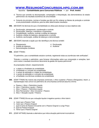 www.ResumosConcursos.hpg.com.br
              Apostila: Contabilidade para Concursos Públicos                  – por   Prof. André

      d. Técnica que consiste na decomposição, comparação e interpretação, dos demonstrativos do estado
         patrimonial e do resultado econômico de uma entidade

      e. Conjunto de princípios, normas e funções que têm por fim ordenar os fatores de produção e controlar
         a sua produtividade e eficiência, para se obter determinados resultados

006. (BD-ESAF) As técnicas de que a Contabilidade se utiliza para alcançar os seus objetivos são:

      a.   Escrituração, planejamento, coordenação e controle
      b.   Escrituração, balanços, inventários e orçamentos
      c.   Contabilização, auditoria, controle e análise de balanços
      d.   Auditoria, análise de balanços, planejamento e controle
      e.   Auditoria, escrituração, análise de balanços e demonstração

007. (BD-ESAF) Assinale a opção que não identifique uma técnica contábil:

      a. Planejamento                                        d. Escrituração
      b. Análise de balanços                                 e. Auditoria
      c. Demonstrações contábeis

008. (ESAF-TTN/94)

      "O patrimônio, que a contabilidade estuda e controla, registrando todas as ocorrências nele verificadas".

      "Estudar e controlar o patrimônio, para fornecer informações sobre sua composição e variações, bem
      como sobre o resultado econômico decorrente da gestão da riqueza patrimonial".

      As proposições indicam, respectivamente:

      a.   o objeto e a finalidade da contabilidade
      b.   a finalidade e o conceito da contabilidade
      c.   o campo de aplicação e o objeto da contabilidade
      d.   o campo de aplicação e o conceito da contabilidade
      e.   a finalidade e as técnicas contábeis da contabilidade

009. (ESAF-TTN/94) Na maioria das empresas comerciais, o Ativo suplanta o Passivo (Obrigações). Assim, a
     representação mais comum do patrimônio de uma empresa comercial assume a forma:

      a.   Passivo + Ativo = Patrimônio Liquido
      b.   Ativo + Patrimônio Liquido = Passivo
      c.   Ativo = Passivo + Patrimônio Liquido
      d.   Ativo Permanente + Ativo Circulante = Passivo
      e.   Ativo + Situação Liquida = Passivo


010. (ESAF-TTN/92) Diz-se que a situação liquida é negativa quando o Ativo total é:

      a.   maior que o Passivo Total
      b.   maior que o Passivo Exigível
      c.   igual à soma do Passivo Circulante com o Passivo Exigível a Longo Prazo
      d.   igual ao Passivo Exigível
      e.   menor que o Passivo Exigível

011. (ESAF-AFTN/85) Assinale a alternativa que indica situação patrimonial inconcebível:


                                                         8                                                        !
 