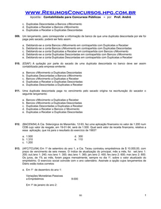 www.ResumosConcursos.hpg.com.br
              Apostila: Contabilidade para Concursos Públicos             – por    Prof. André

      c. Duplicatas Descontadas a Bancos c/Movimento
      d. Duplicatas a Receber a Bancos c/Movimento
      e. Duplicatas a Receber a Duplicatas Descontadas

009. Um lançamento, pare corresponder a informação de banco de que uma duplicata descontada por ele foi
     paga pelo sacado, poderá ser feito assim:

      a.   Debitando-se a conta Bancos c/Movimento em contrapartida com Duplicatas a Receber
      b.   Debitando-se a conta Bancos c/Movimento em contrapartida com Duplicatas Descontadas
      c.   Debitando-se a conta Duplicatas a Receber em contrapartida com Bancos c/Movimento
      d.   Debitando-se a conta Duplicatas Descontadas em contrapartida com Bancos c/Movimento
      e.   Debitando-se a conta Duplicatas Descontadas em contrapartida com Duplicatas a Receber

010. (ESAF) A quitação por parte do sacado de uma duplicata descontada no banco deve ser assim
     contabilizada pela empresa emitente:

      a.   Bancos c/Movimento a Duplicatas Descontadas
      b.   Duplicatas Descontadas a Bancos c/Movimento
      c.   Bancos c/Movimento a Duplicatas a Receber
      d.   Duplicatas a Receber a Duplicatas Descontadas
      e.   Duplicatas Descontadas a Duplicatas a Receber

011. Uma duplicata descontada paga no vencimento pelo sacado origina na escrituração do sacador o
     seguinte lançamento:

      a.   Bancos c/Movimento a Duplicatas a Receber
      b.   Bancos c/Movimento a Duplicatas Descontadas
      c.   Duplicatas Descontadas a Duplicatas a Receber
      d.   Duplicatas a Receber a Bancos c/ Movimento
      e.   Duplicatas a Receber a Duplicatas Descontadas



012. (BACEN/94) A Cia. Siderúrgica do Maranhão, 12-93, fez uma aplicação financeira no valor de 1.200 num
     CDB cujo valor de resgate, em 19-01-94, será de 1.500. Qual será valor da receita financeira, relativa a
     essa aplicação, que irá para o resultado do exercício de 1993?

      a. 1.500                                    d. 300
      b. 1.310                                    e. 110
      c. 1.200

013. (AFC/TCU/94) Em 1o de setembro do ano 1, a Cia. Teceu contratou empréstimos de $ 10.000,00, com
     prazo de vencimento de seis meses. O índice de atualização do principal, mês a mês, foi: set./ano 1:
     200; out./ano 1: 240; nov./ano 1: 300; dez./ano 1: 360; jan./ano 2: 450; fev./ano 2: 600; mar./ano 2: 800.
     Os juros, de 1% ao mês, foram pagos mensalmente, sempre no dia 1o, sobre o valor atualizado do
     empréstimo. O exercício social coincide com o ano calendário. Assinale a opção cujos lançamentos de
     Diário estão todos corretos:

      a. Em 1o de dezembro do ano 1:

           Variações Monetárias Passivas
           a Empréstimos                       8.000

           Em 1o de janeiro do ano 2:


                                                       80                                                    !
 