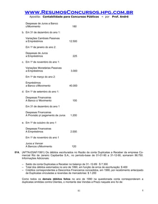 www.ResumosConcursos.hpg.com.br
           Apostila: Contabilidade para Concursos Públicos           – por   Prof. André

        Despesas de Juros a Banco
        c/Movimento                          180

     b. Em 31 de dezembro do ano 1:

        Variações Cambiais Passivas
        a Empréstimos                      12.500

        Em 1o de janeiro do ano 2:

        Despesas de Juros
        a Empréstimos                         225

     c. Em 1o de novembro do ano 1:

        Variações Monetárias Passivas
        a Empréstimos                       3.000

        Em 1o de março do ano 2:

        Empréstimos
        a Banco c/Movimento                40.000

     d. Em 1o de setembro do ano 1:

        Despesas Financeiras
        A Banco c/ Movimento                 100

        Em 31 de dezembro do ano 1

        Despesas Financeiras
        A Provisão p/ pagamento de Juros    1.200

     e. Em 1o de outubro do ano 1

        Despesas Financeiras
        A Empréstimos                       2.000

        Em 1o de novembro do ano 1

        Juros a Vencer
        A Bancos c/Movimento                 120

014. (AFTN-ESAF/1991) Os débitos escriturados no Razão da conta Duplicatas a Receber da empresa Co-
     mercial Rio de Janeiro Capibaribe S.A., no período-base de 01-01-90 a 31-12-90, somaram 86.750.
     Informações Adicionais:

     – Saldo da conta Duplicatas a Receber no balanço de 31 -12-89 : $ 7.300
     – Total dos débitos estornados no ano de 1990, em função de erros de escrituração: $ 400
     – Créditos correspondentes a Descontos Financeiros concedidos, em 1990, por recebimento antecipado
       de Duplicatas vinculadas a revendas de mercadorias: $ 1.200

     Como todos os demais débitos feitos no ano de 1990 na questionada conta corresponderam a
     duplicatas emitidas contra Clientes, o montante das Vendas a Prazo naquele ano foi de:


                                                    81                                                !
 