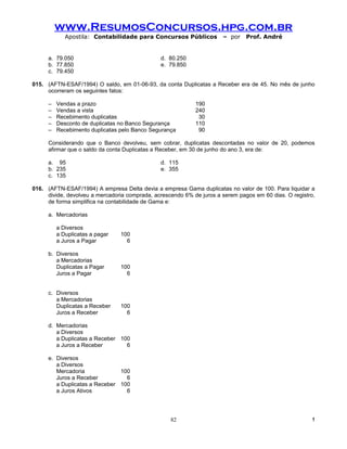 www.ResumosConcursos.hpg.com.br
            Apostila: Contabilidade para Concursos Públicos           – por    Prof. André


     a. 79.050                                 d. 80.250
     b. 77.850                                 e. 79.850
     c. 79.450

015. (AFTN-ESAF/1994) O saldo, em 01-06-93, da conta Duplicatas a Receber era de 45. No mês de junho
     ocorreram os seguintes fatos:

     –   Vendas a prazo                                     190
     –   Vendas a vista                                     240
     –   Recebimento duplicatas                              30
     –   Desconto de duplicatas no Banco Segurança          110
     –   Recebimento duplicatas pelo Banco Segurança         90

     Considerando que o Banco devolveu, sem cobrar, duplicatas descontadas no valor de 20, podemos
     afirmar que o saldo da conta Duplicatas a Receber, em 30 de junho do ano 3, era de:

     a. 95                                     d. 115
     b. 235                                    e. 355
     c. 135

016. (AFTN-ESAF/1994) A empresa Delta devia a empresa Gama duplicatas no valor de 100. Para liquidar a
     divide, devolveu a mercadoria comprada, acrescendo 6% de juros a serem pagos em 60 dias. O registro,
     de forma simplifica na contabilidade de Gama e:

     a. Mercadorias

         a Diversos
         a Duplicatas a pagar   100
         a Juros a Pagar          6

     b. Diversos
        a Mercadorias
        Duplicatas a Pagar      100
        Juros a Pagar             6


     c. Diversos
        a Mercadorias
        Duplicatas a Receber    100
        Juros a Receber           6

     d. Mercadorias
        a Diversos
        a Duplicatas a Receber 100
        a Juros a Receber        6

     e. Diversos
        a Diversos
        Mercadoria             100
        Juros a Receber          6
        a Duplicatas a Receber 100
        a Juros Ativos           6




                                                   82                                                   !
 