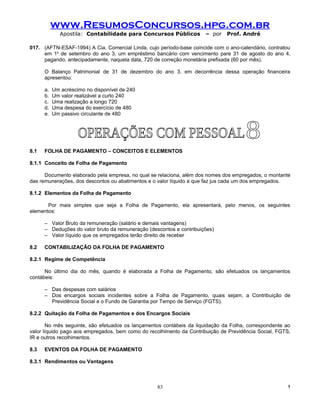 www.ResumosConcursos.hpg.com.br
              Apostila: Contabilidade para Concursos Públicos         – por   Prof. André

017. (AFTN-ESAF-1994) A Cia. Comercial Linda, cujo período-base coincide com o ano-calendário, contratou
     em 1o de setembro do ano 3, um empréstimo bancário com vencimento pare 31 de agosto do ano 4,
     pagando, antecipadamente, naquela data, 720 de correção monetária prefixada (60 por mês).

      O Balanço Patrimonial de 31 de dezembro do ano 3, em decorrência dessa operação financeira
      apresentou:

      a.   Um acréscimo no disponível de 240
      b.   Um valor realizável a curto 240
      c.   Uma realização a longo 720
      d.   Uma despesa do exercício de 480
      e.   Um passivo circulante de 480




8.1   FOLHA DE PAGAMENTO – CONCEITOS E ELEMENTOS

8.1.1 Conceito de Folha de Pagamento

      Documento elaborado pela empresa, no qual se relaciona, além dos nomes dos empregados, o montante
das remunerações, dos descontos ou abatimentos e o valor líquido a que faz jus cada um dos empregados.

8.1.2 Elementos da Folha de Pagamento

       Por mais simples que seja a Folha de Pagamento, ela apresentará, pelo menos, os seguintes
elementos:

      – Valor Bruto da remuneração (salário e demais vantagens)
      – Deduções do valor bruto da remuneração (descontos e contribuições)
      – Valor líquido que os empregados terão direito de receber

8.2   CONTABILIZAÇÃO DA FOLHA DE PAGAMENTO

8.2.1 Regime de Competência

      No último dia do mês, quando é elaborada a Folha de Pagamento, são efetuados os lançamentos
contábeis:

      – Das despesas com salários
      – Dos encargos sociais incidentes sobre a Folha de Pagamento, quais sejam, a Contribuição de
        Previdência Social e o Fundo de Garantia por Tempo de Serviço (FGTS).

8.2.2 Quitação da Folha de Pagamentos e dos Encargos Sociais

       No mês seguinte, são efetuados os lançamentos contábeis da liquidação da Folha, correspondente ao
valor líquido pago aos empregados, bem como do recolhimento da Contribuição de Previdência Social, FGTS,
IR e outros recolhimentos.

8.3   EVENTOS DA FOLHA DE PAGAMENTO

8.3.1 Rendimentos ou Vantagens



                                                   83                                                  !
 