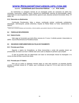 www.ResumosConcursos.hpg.com.br
               Apostila: Contabilidade para Concursos Públicos                               – por      Prof. André

       Os rendimentos ou vantagens mensais de um empregado podem ser compostos de salário fixo,
comissões, horas-extras, trabalho noturno, adicional de insalubridade, adicional de periculosidade, salário-
maternidade (no caso de gestantes), salário família, ajuda de custo, descanso semanal remunerado, férias, 13o
salário, etc.

8.3.2 Descontos ou Abatimentos

        Contribuição Previdenciária, faltas e atrasos, contribuição sindical, contribuição confederativa,
alimentação, vale-transporte, pensão alimentícia, Imposto de Renda Retido na Fonte, adiantamentos de
salários*

* Valores que a empresa antecipou aos funcionários, a título de salários, para posterior desconto em folha de pagamento.


8.4    PARCELAS RECUPERÁVEIS

8.4.1 Salário-Família

      Valor pago ao funcionário que tenha filhos menores de 14 anos. A referida parcela é descontada na
GRPS - Guia de Recolhimento da Previdência Social.


8.5    ENCARGOS COMPLEMENTARES DA FOLHA DE PAGAMENTO

8.5.1 Provisão para Férias

        Segundo o regime de Competência, as férias transcorridas e ainda não gozadas devem ser
provisionadas, de modo a se incluir o referido valor como custo ou despesa no período a que competir.

       O valor da provisão deve ser determinado com base na remuneração mensal do empregado e no
número de dias de férias a que já tiver direito.


8.5.2 Provisão para 13o Salário

        Para que os custos ou despesas mensais sejam os mais reais possíveis, as empresas deverão
constituir a provisão mensal do 13º salário, que é constituída na base de 1/12 do valor bruto da Folha de
Pagamento.




                                                                   84                                                      !
 