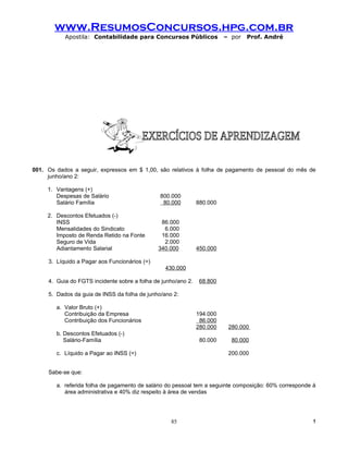 www.ResumosConcursos.hpg.com.br
           Apostila: Contabilidade para Concursos Públicos               – por   Prof. André




001. Os dados a seguir, expressos em $ 1,00, são relativos à folha de pagamento de pessoal do mês de
     junho/ano 2:

     1. Vantagens (+)
        Despesas de Salário                    800.000
        Salário Família                         80.000         880.000

     2. Descontos Efetuados (-)
        INSS                                    86.000
        Mensalidades do Sindicato                6.000
        Imposto de Renda Retido na Fonte        16.000
        Seguro de Vida                           2.000
        Adiantamento Salarial                  340.000         450.000

     3. Líquido a Pagar aos Funcionários (=)
                                                 430.000

     4. Guia do FGTS incidente sobre a folha de junho/ano 2.    68.800

     5. Dados da guia de INSS da folha de junho/ano 2:

        a. Valor Bruto (+)
           Contribuição da Empresa                             194.000
           Contribuição dos Funcionários                        86.000
                                                               280.000    280.000
        b. Descontos Efetuados (-)
           Salário-Família                                      80.000     80.000

        c. Líquido a Pagar ao INSS (=)                                    200.000


     Sabe-se que:

        a. referida folha de pagamento de salário do pessoal tem a seguinte composição: 60% corresponde à
           área administrativa e 40% diz respeito à área de vendas




                                                   85                                                   !
 