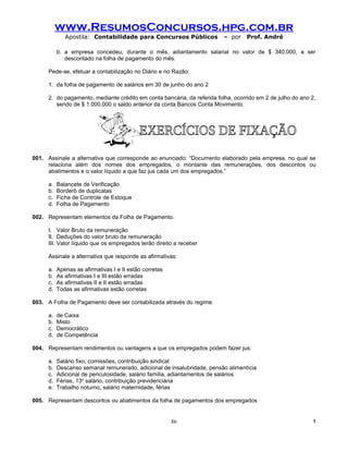 www.ResumosConcursos.hpg.com.br
             Apostila: Contabilidade para Concursos Públicos             – por    Prof. André

          b. a empresa concedeu, durante o mês, adiantamento salarial no valor de $ 340.000, a ser
             descontado na folha de pagamento do mês.

     Pede-se, efetuar a contabilização no Diário e no Razão:

     1. da folha de pagamento de salários em 30 de junho do ano 2

     2. do pagamento, mediante crédito em conta bancária, da referida folha, ocorrido em 2 de julho do ano 2,
        sendo de $ 1.000.000 o saldo anterior da conta Bancos Conta Movimento.




001. Assinale a alternativa que corresponde ao enunciado: “Documento elaborado pela empresa, no qual se
     relaciona além dos nomes dos empregados, o montante das remunerações, dos descontos ou
     abatimentos e o valor líquido a que faz jus cada um dos empregados.”

     a.   Balancete de Verificação
     b.   Borderô de duplicatas
     c.   Ficha de Controle de Estoque
     d.   Folha de Pagamento

002. Representam elementos da Folha de Pagamento.

     I. Valor Bruto da remuneração
     II. Deduções do valor bruto da remuneração
     III. Valor líquido que os empregados terão direito a receber

     Assinale a alternativa que responde as afirmativas:

     a.   Apenas as afirmativas I e II estão corretas
     b.   As afirmativas I e III estão erradas
     c.   As afirmativas II e II estão erradas
     d.   Todas as afirmativas estão corretas

003. A Folha de Pagamento deve ser contabilizada através do regime:

     a.   de Caixa
     b.   Misto
     c.   Democrático
     d.   de Competência

004. Representam rendimentos ou vantagens a que os empregados podem fazer jus:

     a.   Salário fixo, comissões, contribuição sindical
     b.   Descanso semanal remunerado, adicional de insalubridade, pensão alimentícia
     c.   Adicional de periculosidade, salário família, adiantamentos de salários
     d.   Férias, 13o salário, contribuição previdenciária
     e.   Trabalho noturno, salário maternidade, férias

005. Representam descontos ou abatimentos da folha de pagamentos dos empregados


                                                        86                                                  !
 
