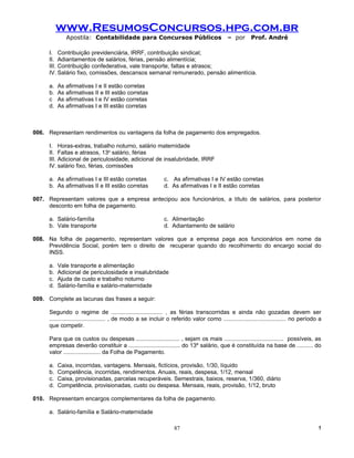 www.ResumosConcursos.hpg.com.br
              Apostila: Contabilidade para Concursos Públicos                                – por      Prof. André

      I. Contribuição previdenciária, IRRF, contribuição sindical;
      II. Adiantamentos de salários, férias, pensão alimentícia;
      III. Contribuição confederativa, vale transporte, faltas e atrasos;
      IV. Salário fixo, comissões, descansos semanal remunerado, pensão alimentícia.

      a.   As afirmativas I e II estão corretas
      b.   As afirmativas II e III estão corretas
      c    As afirmativas I e IV estão corretas
      d.   As afirmativas I e III estão corretas



006. Representam rendimentos ou vantagens da folha de pagamento dos empregados.

      I. Horas-extras, trabalho noturno, salário maternidade
      II. Faltas e atrasos, 13o salário, férias
      III. Adicional de periculosidade, adicional de insalubridade, IRRF
      IV. salário fixo, férias, comissões

      a. As afirmativas I e III estão corretas                c. As afirmativas I e IV estão corretas
      b. As afirmativas II e III estão corretas               d. As afirmativas I e II estão corretas

007. Representam valores que a empresa antecipou aos funcionários, a título de salários, para posterior
     desconto em folha de pagamento.

      a. Salário-família                                      c. Alimentação
      b. Vale transporte                                      d. Adiantamento de salário

008. Na folha de pagamento, representam valores que a empresa paga aos funcionários em nome da
     Previdência Social, porém tem o direito de recuperar quando do recolhimento do encargo social do
     INSS.

      a.   Vale transporte e alimentação
      b.   Adicional de periculosidade e insalubridade
      c.   Ajuda de custo e trabalho noturno
      d.   Salário-família e salário-maternidade

009. Complete as lacunas das frases a seguir:

      Segundo o regime de ................................ , as férias transcorridas e ainda não gozadas devem ser
      ................................... , de modo a se incluir o referido valor como ....................................... no período a
      que competir.

      Para que os custos ou despesas ........................... , sejam os mais ..................................... possíveis, as
      empresas deverão constituir a ................................ do 13º salário, que é constituída na base de .......... do
      valor ....................... da Folha de Pagamento.

      a.   Caixa, incorridas, vantagens. Mensais, fictícios, provisão, 1/30, líquido
      b.   Competência, incorridas, rendimentos. Anuais, reais, despesa, 1/12, mensal
      c.   Caixa, provisionadas, parcelas recuperáveis. Semestrais, baixos, reserva, 1/360, diário
      d.   Competência, provisionadas, custo ou despesa. Mensais, reais, provisão, 1/12, bruto

010. Representam encargos complementares da folha de pagamento.

      a. Salário-família e Salário-maternidade

                                                                   87                                                                    !
 