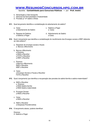 www.ResumosConcursos.hpg.com.br
            Apostila: Contabilidade para Concursos Públicos               – por   Prof. André

      b. Alimentação e Vale transporte
      c. Adicional de Periculosidade e Insalubridade
      d. Provisão p/ 13º salário e férias


011. Qual lançamento identifica a contabilização do adiantamento de salário?

      a. Caixa                                     c. Salários a Pagar
         a Adiantamento de Salário                    a Caixa

      b. Despesa de Salários                       d. Adiantamento de Salário
         a Salários a Pagar                           a Caixa

012. Qual o lançamento que identifica a contabilização do recolhimento dos Encargos sociais e IRRF referente
     ao mês anterior?

      a. Despesas de encargos sociais e fiscais
         a Bancos c/Movimento

      b. Bancos c/Movimento
         a Diversos
         a INSS a Recolher
         a FGTS a Recolher
         a IRRF a Recolher

      c. Diversos
         a Bancos c/Movimento
         INSS a Recolher
         IRRF a Recolher

      d. Caixa
         a Encargos Sociais e Fiscais a Recolher
         FGTS a Recolher

013. Qual o lançamento que identifica a recuperação das parcelas de salário-família e salário-maternidade?

      a. INSS a Recolher
         a Diversos
         a INSS Salário-família
         a INSS Salário-maternidade

      b. Encargos Sociais
         a INSS a Recolher

      c. Caixa
         a INSS a Recolher

      d. INSS a Recolher
         a Despesas Previdenciárias

014. O lançamento abaixo, poderia identificar:

      Diversos
      A Salários a Pagar


                                                       88                                                    !
 