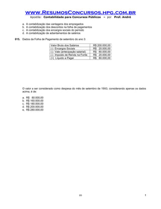 www.ResumosConcursos.hpg.com.br
             Apostila: Contabilidade para Concursos Públicos             – por    Prof. André

     a.   A contabilização das vantagens dos empregados
     b.   A contabilização dos descontos na folha de pagamentos
     c.   A contabilização dos encargos sociais do período
     d.   A contabilização de adiantamentos de salários

015. Dados da Folha de Pagamento de setembro do ano 3:

                             Valor Bruto dos Salários             R$ 200.000,00
                             (-) Encargos Sociais                 R$ 20.000,00
                             (-) Vale (antecipação salarial)      R$ 80.000,00
                             (-) Imposto de Renda na Fonte        R$ 20.000,00
                             (=) Líquido a Pagar                  R$ 80.000,00




     O valor a ser considerado como despesa do mês de setembro de 19X3, considerando apenas os dados
     acima, é de:

     a.   R$ 80.000,00
     b.   R$ 160.000,00
     c.   R$ 180.000,00
     d.   R$ 200.000,00
     e,   R$ 280.000,00




                                                     89                                            !
 