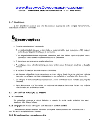 www.ResumosConcursos.hpg.com.br
            Apostila: Contabilidade para Concursos Públicos               – por    Prof. André




9.1.7 Ativo Diferido

      O Ativo Diferido será avaliado pelo valor das despesas ou preço de custo, corrigido monetariamente,
deduzido da amortização acumulada.




      a. Considera-se relevante o investimento:

         1. em cada sociedade coligada ou controlada, se o valor contábil é igual ou superior a 10% (dez por
            cento) do valor do patrimônio líquido da companhia;

         2. no conjunto das sociedades coligadas e controladas, se o valor contábil é igual ou superior a 15 %
            (quinze por cento) do valor do patrimônio líquido da companhia.

      b. A depreciação somente ocorre para bens tangíveis

      c. A amortização incide sobre bens intangíveis, incide também sobre direitos com existência ou duração
         limitada

      d. A exaustão incide sobre recursos minerais ou florestais

      e. Via de regra o Ativo Diferido será amortizado no prazo máximo de até dez anos, a partir do início da
         operação normal ou do exercício em que passem a ser usufruídos os benefícios deles decorrentes

      f. Os estoques de mercadorias fungíveis destinadas à venda poderão ser esses avaliados pelo preço de
         mercado

      g. Perda Permanente - de impossível ou improvável recuperação (empresas falidas, com projetos
         abandonados, por sinistros ocorridos).


9.2   CRITÉRIOS DE AVALIAÇÃO DO PASSIVO

9.2.1 Exibilidades

      As obrigações, encargos e riscos, inclusive o imposto de renda, serão avaliados pelo valor
      atualizado até a data do balanço

9.2.2 Obrigações em moeda estrangeira com cláusula de paridade cambial

      Os empréstimos e financiamentos em moeda estrangeira, serão convertidos em moeda nacional à
taxa de câmbio em vigor na data do balanço.

9.2.3 Obrigações sujeitas a correção monetária

                                                      91                                                     !
 