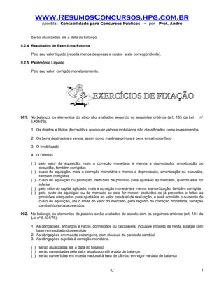 www.ResumosConcursos.hpg.com.br
            Apostila: Contabilidade para Concursos Públicos                 – por    Prof. André


      Serão atualizadas até a data do balanço.

9.2.4 Resultados de Exercícios Futuros

      Pelo seu valor líquido (receita menos despesas e custos a ela correspondente).

9.2.5 Patrimônio Líquido

      Pelo seu valor, corrigido monetariamente.




001. No balanço, os elementos do ativo são avaliados segundo os seguintes critérios (art. 183 da Lei             no
     6.404/76):

      1. Os direitos e títulos de crédito e quaisquer valores mobiliários não classificados como investimentos

      2. Os bens destinados à venda, assim como matérias-primas e bens em almoxarifado

      3. O Imobilizado

      4. O Diferido

      ( ) pelo valor da aquisição, mais a correção monetária e menos a depreciação, amortização ou
          exaustão, também corrigidas
      ( ) custo da aquisição, mais a correção monetária e menos a depreciação, amortização ou exaustão,
          também corrigidas
      ( ) custo de aquisição ou produção, deduzido de provisão para ajustá-lo ao mercado, quando este for
          inferior
      ( ) pelo valor do capital aplicado, mais a correção monetária e menos a amortização, também corrigida
      ( ) pelo custo de aquisição ou de mercado se este for menor, excluídos os já prescritos e feitas as
          provisões adequadas para ajustá-los ao valor provável de realização, e será admitido o aumento do
          custo de aquisição, até o limite do valor do mercado, para registro de correção monetária, variação
          cambial ou juros acrescidos.

002. No balanço, os elementos do passivo serão avaliados de acordo com os seguintes critérios (art. 184 da
     Lei no 6.404/76):

      1. As obrigações, encargos e riscos, conhecidos ou calculáveis, inclusive imposto de renda a pagar com
         base no resultado do exercício       .
      2. As obrigações em moeda estrangeira, com cláusula de paridade cambial.
      3. As obrigações sujeitas à correção monetária.

      ( ) serão atualizadas até a data do balanço
      ( ) serão computadas pelo valor atualizado até a data do balanço
      ( ) serão convertidas em moeda nacional à taxa de câmbio em vigor na data do balanço


                                                       92                                                        !
 