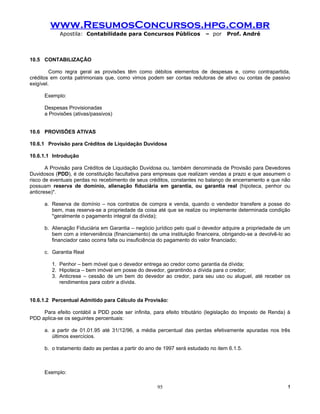 www.ResumosConcursos.hpg.com.br
            Apostila: Contabilidade para Concursos Públicos              – por    Prof. André



10.5 CONTABILIZAÇÃO

         Como regra geral as provisões têm como débitos elementos de despesas e, como contrapartida,
créditos em conta patrimoniais que, como vimos podem ser contas redutoras de ativo ou contas de passivo
exigível.

      Exemplo:

      Despesas Provisionadas
      a Provisões (ativas/passivos)


10.6 PROVISÕES ATIVAS

10.6.1 Provisão para Créditos de Liquidação Duvidosa

10.6.1.1 Introdução

       A Provisão para Créditos de Liquidação Duvidosa ou, também denominada de Provisão para Devedores
Duvidosos (PDD), é de constituição facultativa para empresas que realizam vendas a prazo e que assumem o
risco de eventuais perdas no recebimento de seus créditos, constantes no balanço de encerramento e que não
possuam reserva de domínio, alienação fiduciária em garantia, ou garantia real (hipoteca, penhor ou
anticrese)*.

      a. Reserva de domínio – nos contratos de compra e venda, quando o vendedor transfere a posse do
         bem, mas reserva-se a propriedade da coisa até que se realize ou implemente determinada condição
         *geralmente o pagamento integral da dívida);

      b. Alienação Fiduciária em Garantia – negócio jurídico pelo qual o devedor adquire a propriedade de um
         bem com a interveniência (financiamento) de uma instituição financeira, obrigando-se a devolvê-lo ao
         financiador caso ocorra falta ou insuficiência do pagamento do valor financiado;

      c. Garantia Real

         1. Penhor – bem móvel que o devedor entrega ao credor como garantia da dívida;
         2. Hipoteca – bem imóvel em posse do devedor, garantindo a dívida para o credor;
         3. Anticrese – cessão de um bem do devedor ao credor, para seu uso ou aluguel, até receber os
            rendimentos para cobrir a dívida.


10.6.1.2 Percentual Admitido para Cálculo da Provisão:

     Para efeito contábil a PDD pode ser infinita, para efeito tributário (legislação do Imposto de Renda) à
PDD aplica-se os seguintes percentuais:

      a. a partir de 01.01.95 até 31/12/96, a média percentual das perdas efetivamente apuradas nos três
         últimos exercícios.

      b. o tratamento dado as perdas a partir do ano de 1997 será estudado no item 6.1.5.



      Exemplo:

                                                     95                                                    !
 