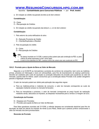 www.ResumosConcursos.hpg.com.br
            Apostila: Contabilidade para Concursos Públicos                         – por     Prof. André

      a. Em relação ao crédito recuperado da letra a) do item anterior:

      Contabilização:

      D – Caixa
      C – Recuperação de Créditos

      b. Em relação ao crédito recuperado das letras b, c, e d do item anterior:

      Contabilização:

      1. Pelo estorno da conta retificadora do ativo

         D – Redução Provisória de Crédito
         C – Clientes/Duplicatas a Receber

      2. Pela recuperação do crédito

         D – Caixa
         C – Recuperação de Créditos

           OBS.:
           1. No balanço levantado em 31/12/96, a pessoa jurídica poderá optar pela constituição da PDD, ou pelos
              critérios de perdas examinados no item acima citado;
           2. A partir do ano-calendário de 1997, a pessoa jurídica não poderá optar pela constituição da PDD.



10.6.2 Provisão para o Ajuste de Bens ao Valor de Mercado

      Segundo a Lei 6.404/76 as mercadorias e produtos de comércio da companhia, bem como as matérias-
primas, produtos em fabricação e bens em almoxarifado, para fins de levantamento do balanço patrimonial,
deverão ser avaliados pelo custo de aquisição ou produção deduzidos de provisão para ajustá-los ao valor de
mercado, quando este for inferior, assim concluímos que a constituição dessa Provisão é de caráter obrigatório
perante a legislação comercial.

      O valor de mercado poderá ser obtido pela aplicação das seguintes regras:

      a. Para as matérias-primas e materiais de consumo, o valor de mercado corresponde ao custo de
         reposição mediante compra no mercado fornecedor;

      b. Para as mercadorias e produtos, o valor de mercado corresponde ao preço líquido de realização
         mediante venda, deduzidos os impostos, as despesas necessárias para a venda e a margem de lucro.

      Constituição da Provisão

      D – Despesa com Provisões
      C – Provisão para ajuste de Bens ao Valor de Mercado

       Para fatos geradores ocorridos até 31/12/95, a referida despesa era considerada dedutível para fins de
apuração da base de cálculo do Imposto de renda (Lucro Real), desde que a pessoa jurídica comprovasse o
valor de mercado dos bens provisionados.

      Reversão da Provisão


                                                            99                                                      !
 