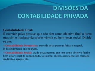 Contabilidade Civil:
É exercida pelas pessoas que não têm como objetivo final o lucro,
mas sim o instituto da sobrevivência ou bem-estar social. Divide-
se em:
o Contabilidade Doméstica: exercida pelas pessoas físicas em geral,
individualmente ou em grupo.
o Contabilidade Social: usada pelas pessoas que têm como objetivo final o
bem-estar social da comunidade, tais como: clubes, associações de caridade,
sindicatos, igrejas, etc.
 