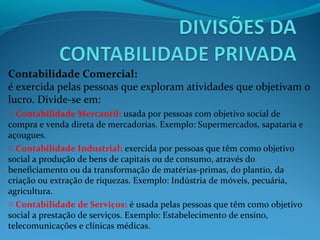 Contabilidade Comercial:
é exercida pelas pessoas que exploram atividades que objetivam o
lucro. Divide-se em:
o Contabilidade Mercantil: usada por pessoas com objetivo social de
compra e venda direta de mercadorias. Exemplo: Supermercados, sapataria e
açougues.
o Contabilidade Industrial: exercida por pessoas que têm como objetivo
social a produção de bens de capitais ou de consumo, através do
beneficiamento ou da transformação de matérias-primas, do plantio, da
criação ou extração de riquezas. Exemplo: Indústria de móveis, pecuária,
agricultura.
o Contabilidade de Serviços: é usada pelas pessoas que têm como objetivo
social a prestação de serviços. Exemplo: Estabelecimento de ensino,
telecomunicações e clínicas médicas.
 