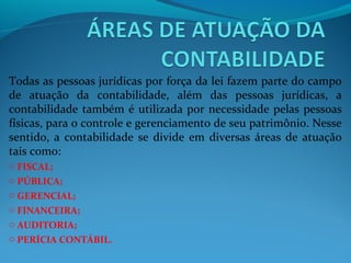 Todas as pessoas jurídicas por força da lei fazem parte do campo
de atuação da contabilidade, além das pessoas jurídicas, a
contabilidade também é utilizada por necessidade pelas pessoas
físicas, para o controle e gerenciamento de seu patrimônio. Nesse
sentido, a contabilidade se divide em diversas áreas de atuação
tais como:
o FISCAL;
o PÚBLICA;
o GERENCIAL;
o FINANCEIRA;
o AUDITORIA;
o PERÍCIA CONTÁBIL.
 