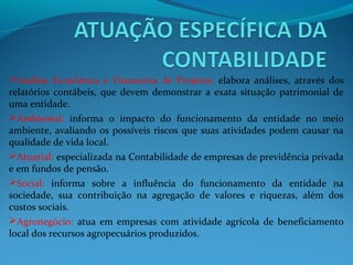 Análise Econômica e Financeira de Projetos: elabora análises, através dos
relatórios contábeis, que devem demonstrar a exata situação patrimonial de
uma entidade.
Ambiental: informa o impacto do funcionamento da entidade no meio
ambiente, avaliando os possíveis riscos que suas atividades podem causar na
qualidade de vida local.
Atuarial: especializada na Contabilidade de empresas de previdência privada
e em fundos de pensão.
Social: informa sobre a influência do funcionamento da entidade na
sociedade, sua contribuição na agregação de valores e riquezas, além dos
custos sociais.
Agronegócio: atua em empresas com atividade agrícola de beneficiamento
local dos recursos agropecuários produzidos.
 
