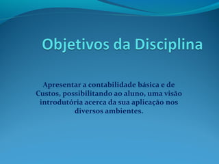 Apresentar a contabilidade básica e de
Custos, possibilitando ao aluno, uma visão
introdutória acerca da sua aplicação nos
diversos ambientes.
 