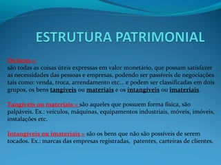 Os bens =
são todas as coisas úteis expressas em valor monetário, que possam satisfazer
as necessidades das pessoas e empresas, podendo ser passíveis de negociações
tais como: venda, troca, arrendamento etc... e podem ser classificadas em dois
grupos, os bens tangíveis ou materiais e os intangíveis ou imateriais.
Tangíveis ou materiais = são aqueles que possuem forma física, são
palpáveis. Ex.: veículos, máquinas, equipamentos industriais, móveis, imóveis,
instalações etc.
Intangíveis ou imateriais = são os bens que não são possíveis de serem
tocados. Ex.: marcas das empresas registradas, patentes, carteiras de clientes.
 