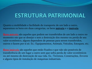 Quanto a mobilidade e facilidade de transporte de um lado a outro,
separamos os bens em duas categorias, os bens móveis e o imóveis.
Bens móveis são aqueles que podem ser transferidos de um lado a outro no
momento em que se desejar e sem a destruição dos mesmo ou perda de seu
valor econômico, alguns dependem de pessoas para serem transferidos,
outros o fazem por si só. Ex.: Equipamentos, Animais, Veículos, Estoques, etc.
Bens imóveis são aqueles que estão fixados e que não são possíveis de
transferência de um lugar a outro sem que sofra perda de valor econômicos
ou até mesmo de destruição de sua vida. Ex.: Terrenos, Construções, Árvores
e alguns tipos de instalação de máquinas industriais.
 