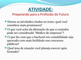 ATIVIDADE:
Preparando para a Profissão do Futuro
Dentre as atividades citadas no texto, qual você
considera mais promissora?
O que você acha da afirmação de que o contador
pode ser considerado “Médico de empresas”?
O que faz com que o bacharel em contabilidade seja
aprovado com mais facilidade nos concursos
públicos?
Qual área de atuação você planeja exercer após
formado?
 