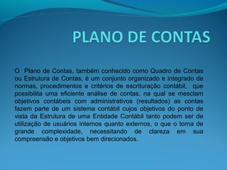 O Plano de Contas, também conhecido como Quadro de Contas
ou Estrutura de Contas, é um conjunto organizado e integrado de
normas, procedimentos e critérios de escrituração contábil, que
possibilita uma eficiente análise de contas, na qual se mesclam
objetivos contábeis com administrativos (resultados) as contas
fazem parte de um sistema contábil cujos objetivos do ponto de
vista da Estrutura de uma Entidade Contábil tanto podem ser de
utilização de usuários internos quanto externos, o que o torna de
grande complexidade, necessitando de clareza em sua
compreensão e objetivos bem direcionados.
 