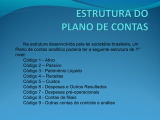 Na estrutura desenvolvida pela lei societária brasileira, um
Plano de contas analítico poderia ter a seguinte estrutura de 1º
nivel:
Código 1 - Ativo
Código 2 – Passivo
Código 3 - Patrimônio Líquido
Código 4 – Receitas
Código 5 – Custos
Código 6 - Despesas e Outros Resultados
Código 7 - Despesas pré-operacionais
Código 8 - Contas de filiais
Código 9 - Outras contas de controle e análise
 