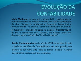 Idade Moderna: de 1494 até o século XVIII - período que se
tornou um marco na evolução contábil, em razão da publicação
da obra "Summa de Arithmetica, Geometria, Proportioni e
Proporcionalita", no capítulo "Tratatus Particularis de Computis
et Scripturis" (Tratado Particular de Conta e Escrituração),
do frei e matemático Luca Paccioli, em Veneza, onde este
discorreu sobre o método das "Partidas Dobradas".
Idade Contemporânea: do século XVIII até os dias de hoje
- período científico da Contabilidade, em que quando esta
deixou de ser mera "arte" para se tornar "ciência". A partir
daí surgiram várias doutrinas contábeis.
 