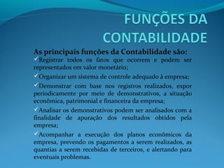 As principais funções da Contabilidade são:
Registrar todos os fatos que ocorrem e podem ser
representados em valor monetário;
Organizar um sistema de controle adequado à empresa;
Demonstrar com base nos registros realizados, expor
periodicamente por meio de demonstrativos, a situação
econômica, patrimonial e financeira da empresa;
Analisar os demonstrativos podem ser analisados com a
finalidade de apuração dos resultados obtidos pela
empresa;
Acompanhar a execução dos planos econômicos da
empresa, prevendo os pagamentos a serem realizados, as
quantias a serem recebidas de terceiros, e alertando para
eventuais problemas.
 