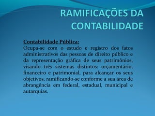 Contabilidade Pública:
Ocupa-se com o estudo e registro dos fatos
administrativos das pessoas de direito público e
da representação gráfica de seus patrimônios,
visando três sistemas distintos: orçamentário,
financeiro e patrimonial, para alcançar os seus
objetivos, ramificando-se conforme a sua área de
abrangência em federal, estadual, municipal e
autarquias.
 