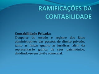 Contabilidade Privada:
Ocupa-se do estudo e registro dos fatos
administrativos das pessoas de direito privado,
tanto as físicas quanto as jurídicas, além da
representação gráfica de seus patrimônios,
dividindo-se em civil e comercial.
 