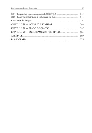 CONTABILIDADE GERAL E TRIBUTÁRIA                                                                             19


                18.4 Exigências complementares da NBC T 3.7 ....................................                           611
                18.5 Roteiro a seguir para a elaboração da dva ......................................                      611
                Exercícios de fixação ...............................................................................      631
                CAPÍTULO 19 — NOTAS EXPLICATIVAS............................................                               643
                CAPÍTULO 20 — PLANO DE CONTAS ................................................                             647
                CAPÍTULO 21 — ENCERRAMENTO PERIÓDICO ..............................                                        661
                APÊNDICE...............................................................................................    669
                BIBLIOGRAFIA .......................................................................................       679




00-Contabilidade Geral e Tributária.indd 19                                                                               25/07/2012 16:33:36
 