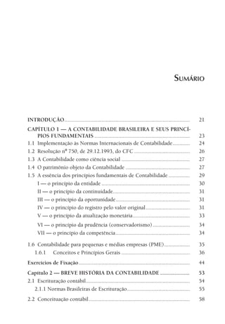 SUMÁRIO



                INTRODUÇÃO ........................................................................................      21
                CAPÍTULO 1 — A CONTABILIDADE BRASILEIRA E SEUS PRINCÍ-
                    PIOS FUNDAMENTAIS ...................................................................                23
                1.1 Implementação às Normas Internacionais de Contabilidade ............                                 24
                1.2 Resolução nº 750, de 29.12.1993, do CFC .......................................                      26
                1.3 A Contabilidade como ciência social ................................................                 27
                1.4 O patrimônio objeto da Contabilidade .............................................                   27
                1.5 A essência dos princípios fundamentais de Contabilidade ...............                              29
                    I — o princípio da entidade ..............................................................           30
                    II — o princípio da continuidade......................................................               31
                    III — o princípio da oportunidade ....................................................               31
                    IV — o princípio do registro pelo valor original ...............................                     31
                    V — o princípio da atualização monetária ........................................                    33
                        VI — o princípio da prudência (conservadorismo) ..........................                       34
                        VII — o princípio da competência ....................................................            34

                1.6 Contabilidade para pequenas e médias empresas (PME) ..................                               35
                   1.6.1 Conceitos e Princípios Gerais ................................................                  36
                Exercícios de Fixação ..............................................................................     44
                Capítulo 2 — BREVE HISTÓRIA DA CONTABILIDADE ....................                                        53
                2.1 Escrituração contábil .........................................................................      54
                   2.1.1 Normas Brasileiras de Escrituração ............................................                 55
                2.2 Conceituação contábil .......................................................................        58




00-Contabilidade Geral e Tributária.indd 11                                                                            25/07/2012 16:33:10
 