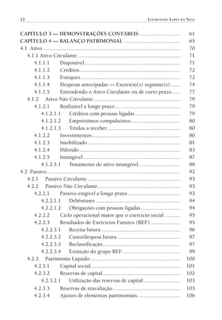 12                                                                                    LOURIVALDO LOPES DA SILVA


           CAPÍTULO 3 — DEMONSTRAÇÕES CONTÁBEIS .............................                                              61
           CAPÍTULO 4 — BALANÇO PATRIMONIAL ........................................                                       65
           4.1 Ativo ..................................................................................................    70
              4.1.1 Ativo Circulante .........................................................................             71
                 4.1.1.1         Disponível ....................................................................           71
                 4.1.1.2         Créditos........................................................................          72
                 4.1.1.3         Estoques .......................................................................          72
                 4.1.1.4         Despesas antecipadas — Exercício(s) seguinte(s) .......                                   74
                 4.1.1.5         Entendendo o Ativo Circulante ou de curto prazo ......                                    77
              4.1.2 Ativo Não Circulante ..............................................................                    79
                 4.1.2.1         Realizável a longo prazo ..............................................                   79
                    4.1.2.1.1           Créditos com pessoas ligadas ................................                      79
                    4.1.2.1.2           Empréstimos compulsórios ...................................                       80
                    4.1.2.1.3           Títulos a receber ....................................................             80
                 4.1.2.2         Investimentos ...............................................................             80
                 4.1.2.3         Imobilizado ..................................................................            81
                 4.1.2.4         Diferido ........................................................................         83
                 4.1.2.5         Intangível .....................................................................          87
                    4.1.2.5.1           Tratamento do ativo intangível..............................                       88
           4.2 Passivo ...............................................................................................     92
              4.2.1 Passivo Circulante ..................................................................                  93
              4.2.2 Passivo Não Circulante...........................................................                      93
                 4.2.2.1         Passivo exigível a longo prazo .....................................                      93
                    4.2.2.1.1           Debêntures ............................................................            94
                    4.2.2.1.2           Obrigações com pessoas ligadas ............................                        94
                 4.2.2.2         Ciclo operacional maior que o exercício social ...........                                95
                 4.2.2.3         Resultados de Exercícios Futuros (REF) .....................                              95
                    4.2.2.3.1           Receita futura ........................................................            96
                    4.2.2.3.2           Custo/despesa futura .............................................                 97
                    4.2.2.3.3           Reclassificação .......................................................            97
                    4.2.2.3.4           Extinção do grupo REF .........................................                    99
              4.2.3 Patrimônio Líquido ................................................................                   100
                 4.2.3.1         Capital social................................................................           101
                 4.2.3.2         Reservas de capital .......................................................              102
                    4.2.3.2.1           Utilização das reservas de capital ..........................                     103
                 4.2.3.3         Reservas de reavaliação ................................................                 103
                 4.2.3.4         Ajustes de elementos patrimoniais ..............................                         106




00-Contabilidade Geral e Tributária.indd 12                                                                                25/07/2012 16:33:36
 