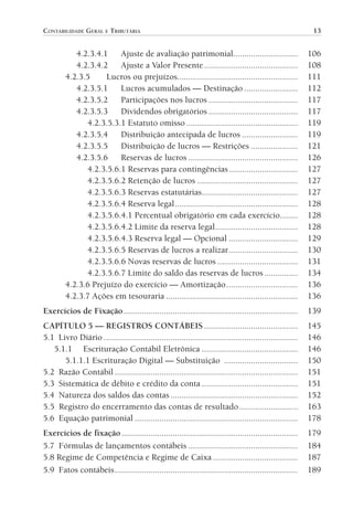 CONTABILIDADE GERAL E TRIBUTÁRIA                                                                              13


                              4.2.3.4.1    Ajuste de avaliação patrimonial.............................                     106
                              4.2.3.4.2    Ajuste a Valor Presente ..........................................               108
                           4.2.3.5     Lucros ou prejuízos......................................................            111
                              4.2.3.5.1    Lucros acumulados — Destinação ........................                          112
                              4.2.3.5.2    Participações nos lucros ........................................                117
                              4.2.3.5.3    Dividendos obrigatórios ........................................                 117
                                 4.2.3.5.3.1 Estatuto omisso ..................................................             119
                              4.2.3.5.4    Distribuição antecipada de lucros .........................                      119
                              4.2.3.5.5    Distribuição de lucros — Restrições .....................                        121
                              4.2.3.5.6    Reservas de lucros .................................................             126
                                 4.2.3.5.6.1 Reservas para contingências ...............................                    127
                                 4.2.3.5.6.2 Retenção de lucros .............................................               127
                                 4.2.3.5.6.3 Reservas estatutárias...........................................               127
                                 4.2.3.5.6.4 Reserva legal .......................................................          128
                                 4.2.3.5.6.4.1 Percentual obrigatório em cada exercício........                             128
                                 4.2.3.5.6.4.2 Limite da reserva legal .....................................                128
                                 4.2.3.5.6.4.3 Reserva legal — Opcional ...............................                     129
                                 4.2.3.5.6.5 Reservas de lucros a realizar ...............................                  130
                                 4.2.3.5.6.6 Novas reservas de lucros ....................................                  131
                                 4.2.3.5.6.7 Limite do saldo das reservas de lucros ...............                         134
                           4.2.3.6 Prejuízo do exercício — Amortização ................................                     136
                           4.2.3.7 Ações em tesouraria ...........................................................          136
                Exercícios de Fixação ..............................................................................        139
                CAPÍTULO 5 — REGISTROS CONTÁBEIS ..........................................                                 145
                5.1 Livro Diário .......................................................................................    146
                   5.1.1 Escrituração Contábil Eletrônica ...........................................                       146
                      5.1.1.1 Escrituração Digital — Substituição .................................                         150
                5.2 Razão Contábil ..................................................................................       151
                5.3 Sistemática de débito e crédito da conta ...........................................                    151
                5.4 Natureza dos saldos das contas .........................................................                152
                5.5 Registro do encerramento das contas de resultado ..........................                             163
                5.6 Equação patrimonial .........................................................................           178
                Exercícios de fixação ...............................................................................       179
                5.7 Fórmulas de lançamentos contábeis .................................................                     184
                5.8 Regime de Competência e Regime de Caixa ......................................                          187
                5.9 Fatos contábeis ..................................................................................      189




00-Contabilidade Geral e Tributária.indd 13                                                                                25/07/2012 16:33:36
 