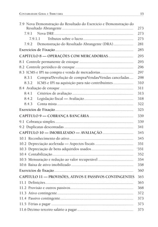 CONTABILIDADE GERAL E TRIBUTÁRIA                                                                              15


                7.9 Nova Demonstração do Resultado do Exercício e Demonstração do
                    Resultado Abrangente .......................................................................            273
                   7.9.1 Nova DRE ...............................................................................           273
                      7.9.1.1    Tributos sobre o lucro ..................................................                  275
                   7.9.2 Demonstração do Resultado Abrangente (DRA) ....................                                    281
                Exercícios de Fixação ..............................................................................        285
                CAPÍTULO 8 — OPERAÇÕES COM MERCADORIAS .........................                                            295
                8.1 Controle permanente de estoque ......................................................                   295
                8.2 Controle periódico de estoque ..........................................................                296
                8.3 ICMS e IPI na compra e venda de mercadorias .................................                           297
                   8.3.1 Compra/Devolução de compra/Vendas/Vendas canceladas ....                                           298
                   8.3.2 ICMS e IPI na aquisição para não contribuintes ....................                                310
                8.4 Avaliação de estoque .........................................................................          311
                   8.4.1 Critérios de avaliação .............................................................               313
                   8.4.2 Legislação fiscal — Avaliação .................................................                    318
                   8.4.3 Conta mista ............................................................................           322
                Exercícios de Fixação ..............................................................................        325
                CAPÍTULO 9 — COBRANÇA BANCÁRIA ............................................ 339
                9.1 Cobrança simples .............................................................................. 339
                9.2 Duplicatas descontadas ..................................................................... 341
                CAPÍTULO 10 — IMOBILIZADO — AVALIAÇÃO ............................... 345
                10.1 Reconhecimento do ativo ................................................................ 345
                10.2 Depreciação acelerada — Aspectos fiscais ...................................... 351
                10.3 Depreciação de bens adquiridos usados .......................................... ‘351
                10.4 Contabilização ................................................................................. 352
                10.5 Mensuração e redução ao valor recuperável ................................... 354
                10.6 Baixa de ativo imobilizado .............................................................. 358
                Exercícios de fixação ............................................................................... 360
                CAPÍTULO 11 — PROVISÕES, ATIVOS E PASSIVOS CONTINGENTES                                                     365
                11.1 Definições ........................................................................................    365
                11.2 Provisão e outros passivos ...............................................................             368
                11.3 Ativo contingente ............................................................................         372
                11.4 Passivo contingente .........................................................................          373
                11.5 Férias a pagar ..................................................................................      373
                11.6 Décimo terceiro salário a pagar ........................................................               375




00-Contabilidade Geral e Tributária.indd 15                                                                                25/07/2012 16:33:36
 