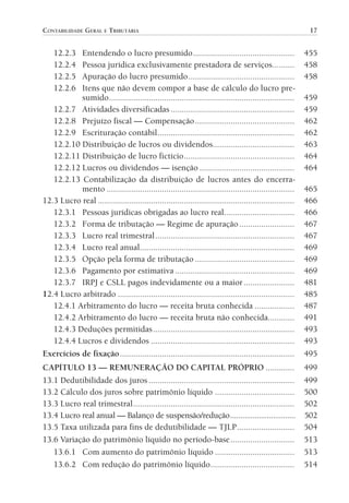 CONTABILIDADE GERAL E TRIBUTÁRIA                                                                               17


                      12.2.3
                           Entendendo o lucro presumido ..............................................                       455
                      12.2.4
                           Pessoa jurídica exclusivamente prestadora de serviços..........                                   458
                      12.2.5
                           Apuração do lucro presumido ................................................                      458
                      12.2.6
                           Itens que não devem compor a base de cálculo do lucro pre-
                           sumido ....................................................................................       459
                   12.2.7 Atividades diversificadas ........................................................                 459
                   12.2.8 Prejuízo fiscal — Compensação .............................................                        462
                   12.2.9 Escrituração contábil ..............................................................               462
                   12.2.10 Distribuição de lucros ou dividendos.....................................                         463
                   12.2.11 Distribuição de lucro fictício ..................................................                 464
                   12.2.12 Lucros ou dividendos — isenção ...........................................                        464
                   12.2.13 Contabilização da distribuição de lucros antes do encerra-
                           mento .....................................................................................       465
                12.3 Lucro real .........................................................................................    466
                   12.3.1 Pessoas jurídicas obrigadas ao lucro real................................                          466
                   12.3.2 Forma de tributação — Regime de apuração .........................                                 467
                   12.3.3 Lucro real trimestral ...............................................................              467
                   12.3.4 Lucro real anual......................................................................             469
                   12.3.5 Opção pela forma de tributação .............................................                       469
                   12.3.6 Pagamento por estimativa ......................................................                    469
                   12.3.7 IRPJ e CSLL pagos indevidamente ou a maior .......................                                 481
                12.4 Lucro arbitrado ................................................................................        485
                   12.4.1 Arbitramento do lucro — receita bruta conhecida ..................                                 487
                   12.4.2 Arbitramento do lucro — receita bruta não conhecida............                                    491
                   12.4.3 Deduções permitidas ................................................................               493
                   12.4.4 Lucros e dividendos .................................................................              493
                Exercícios de fixação ...............................................................................        495
                CAPÍTULO 13 — REMUNERAÇÃO DO CAPITAL PRÓPRIO .............                                                   499
                13.1 Dedutibilidade dos juros ..................................................................             499
                13.2 Cálculo dos juros sobre patrimônio líquido ....................................                         500
                13.3 Lucro real trimestral .........................................................................         502
                13.4 Lucro real anual — Balanço de suspensão/redução ................................                        502
                13.5 Taxa utilizada para fins de dedutibilidade — TJLP ..........................                            504
                13.6 Variação do patrimônio líquido no período-base .............................                            513
                   13.6.1 Com aumento do patrimônio líquido ....................................                             513
                   13.6.2 Com redução do patrimônio líquido ......................................                           514




00-Contabilidade Geral e Tributária.indd 17                                                                                 25/07/2012 16:33:36
 