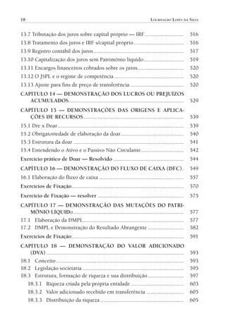 18                                                                                  LOURIVALDO LOPES DA SILVA


           13.7 Tributação dos juros sobre capital próprio — IRF ...........................                            516
           13.8 Tratamento dos juros e IRF s/capital próprio ...................................                        516
           13.9 Registro contábil dos juros ...............................................................             517
           13.10 Capitalização dos juros sem Patrimônio líquido............................                             519
           13.11 Encargos financeiros cobrados sobre os juros ................................                          520
           13.12 O JSPL e o regime de competência.................................................                      520
           13.13 Ajuste para fins de preço de transferência .....................................                       520
           CAPÍTULO 14 — DEMONSTRAÇÃO DOS LUCROS OU PREJUÍZOS
              ACUMULADOS ................................................................................               529
           CAPÍTULO 15 — DEMONSTRAÇÕES DAS ORIGENS E APLICA-
              ÇÕES DE RECURSOS ......................................................................                   539
           15.1 Dre x Doar ........................................................................................     539
           15.2 Obrigatoriedade de elaboração da doar ............................................                      540
           15.3 Estrutura da doar .............................................................................         541
           15.4 Entendendo o Ativo e o Passivo Não Circulante..............................                             542
           Exercício prático de Doar — Resolvido .................................................                      544
           CAPÍTULO 16 — DEMONSTRAÇÃO DO FLUXO DE CAIXA (DFC) .                                                         549
           16.1 Elaboração do fluxo de caixa ...........................................................                557
           Exercícios de Fixação ..............................................................................         570
           Exercício de Fixação — resolver ............................................................                 575
           CAPÍTULO 17 — DEMONSTRAÇÃO DAS MUTAÇÕES DO PATRI-
               MÔNIO LÍQUIDo .............................................................................              577
           17.1 Elaboração da DMPL ......................................................................               577
           17.2 DMPL e Demonstração do Resultado Abrangente .........................                                   582
           Exercícios de Fixação ..............................................................................         591
           CAPÍTULO 18 — DEMONSTRAÇÃO DO VALOR ADICIONADO
               (DVA) ................................................................................................   593
           18.1 Conceito .........................................................................................      593
           18.2 Legislação societária .......................................................................           595
           18.3 Estrutura, formação de riqueza e sua distribuição .........................                             597
              18.3.1 Riqueza criada pela própria entidade .....................................                         603
              18.3.2 Valor adicionado recebido em transferência ..........................                              605
              18.3.3 Distribuição da riqueza ..........................................................                 605




00-Contabilidade Geral e Tributária.indd 18                                                                              25/07/2012 16:33:36
 