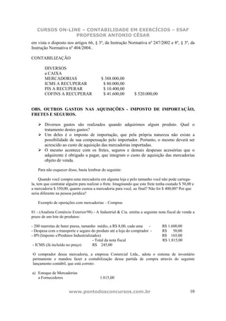 CURSOS ON-LINE – CONTABILIDADE EM EXERCÍCIOS – ESAF
                PROFESSOR ANTONIO CÉSAR
em vista o disposto nos artigos 66, § 3º, da Instrução Normativa nº 247/2002 e 8º, § 3º, da
Instrução Normativa nº 404/2004..

CONTABILIZAÇÃO

        DIVERSOS
        a CAIXA
        MERCADORIAS                        $ 388.000,00
        ICMS A RECUPERAR                    $ 80.000,00
        PIS A RECUPERAR                     $ 10.400,00
        COFINS A RECUPERAR                  $ 41.600,00         $ 520.000,00


OBS. OUTROS GASTOS NAS AQUISIÇÕES - IMPOSTO DE IMPORTAÇÃO,
FRETES E SEGUROS.

        Diversos gastos são realizados quando adquirimos algum produto. Qual o
        tratamento destes gastos?
        Um deles é o imposto de importação, que pela própria natureza não existe a
        possibilidade de sua compensação pelo importador. Portanto, o mesmo deverá ser
        acrescido ao custo de aquisição das mercadorias importadas.
        O mesmo acontece com os fretes, seguros e demais despesas acessórias que o
        adquirente é obrigado a pagar, que integram o custo de aquisição das mercadorias
        objeto de venda.

    Para não esquecer disso, basta lembrar do seguinte:

     Quando você compra uma mercadoria em alguma loja e pelo tamanho você não pode carrega-
la, tem que contratar alguém para realizar o frete. Imaginando que este frete tenha custado $ 50,00 e
a mercadoria $ 350,00, quanto custou a mercadoria para você, ao final? Não foi $ 400,00? Por que
seria diferente na pessoa jurídica?

    Exemplo de operações com mercadorias – Compras

01 - (Analista Comércio Exterior/98) - A Industrial & Cia. emitiu a seguinte nota fiscal de venda a
prazo de um lote de produtos:

- 200 marretas de bater pneus, tamanho médio, a R$ 8,00, cada uma     -          R$ 1.600,00
- Despesa com o transporte e seguro do produto até a loja do comprador -         R$    50,00
- IPI (Imposto s/Produtos Industrializados)                                      R$ 165,00
                                      - Total da nota fiscal                     R$ 1.815,00
 - ICMS (Já incluído no preço)        R$ 245,00

O comprador dessa mercadoria, a empresa Comercial Ltda., adota o sistema de inventário
permanente e mandou fazer a contabilização dessa partida de compra através do seguinte
lançamento contábil, que está correto:

a) Estoque de Mercadorias
   a Fornecedores                         1.815,00


                       www.pontodosconcursos.com.br                                               10
 