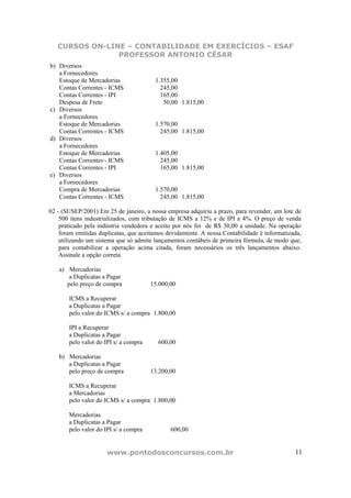 CURSOS ON-LINE – CONTABILIDADE EM EXERCÍCIOS – ESAF
                PROFESSOR ANTONIO CÉSAR
b) Diversos
   a Fornecedores
   Estoque de Mercadorias               1.355,00
   Contas Correntes - ICMS                245,00
   Contas Correntes - IPI                 165,00
   Despesa de Frete                        50,00 1.815,00
c) Diversos
   a Fornecedores
   Estoque de Mercadorias               1.570,00
   Contas Correntes - ICMS                245,00 1.815,00
d) Diversos
   a Fornecedores
   Estoque de Mercadorias               1.405,00
   Contas Correntes - ICMS                245,00
   Contas Correntes - IPI                 165,00 1.815,00
e) Diversos
   a Fornecedores
   Compra de Mercadorias                1.570,00
   Contas Correntes - ICMS                245,00 1.815,00

02 - (SUSEP/2001) Em 25 de janeiro, a nossa empresa adquiriu a prazo, para revender, um lote de
    500 itens industrializados, com tributação de ICMS a 12% e de IPI a 4%. O preço de venda
    praticado pela indústria vendedora e aceito por nós foi de R$ 30,00 a unidade. Na operação
    foram emitidas duplicatas, que aceitamos devidamente. A nossa Contabilidade é informatizada,
    utilizando um sistema que só admite lançamentos contábeis de primeira fórmula, de modo que,
    para contabilizar a operação acima citada, foram necessários os três lançamentos abaixo.
    Assinale a opção correta.

   a) Mercadorias
       a Duplicatas a Pagar
      pelo preço de compra             15.000,00

       ICMS a Recuperar
       a Duplicatas a Pagar
       pelo valor do ICMS s/ a compra 1.800,00

       IPI a Recuperar
       a Duplicatas a Pagar
       pelo valor do IPI s/ a compra     600,00

   b) Mercadorias
      a Duplicatas a Pagar
      pelo preço de compra             13.200,00

       ICMS a Recuperar
       a Mercadorias
       pelo valor do ICMS s/ a compra 1.800,00

       Mercadorias
       a Duplicatas a Pagar
       pelo valor do IPI s/ a compra          600,00


                      www.pontodosconcursos.com.br                                           11
 