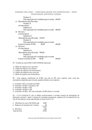 CURSOS ON-LINE – CONTABILIDADE EM EXERCÍCIOS – ESAF
                  PROFESSOR ANTONIO CÉSAR
               Produto X
               Pela aquisição de 8 unidades para revenda      400,00
     c) Mercadorias para Revenda
               Produto X
        a Fornecedores
               Indústria X
               Pela aquisição de 8 unidades para revenda      400,00
     d) Diversos
        a Fornecedores
               Indústria X
         Mercadorias para Revenda 320,00
               Produto X
               Pela aquisição de 8 unidades para revenda
        Contas Correntes ICMS          80,00                  400,00
     e) Diversos
        a Fornecedores
               Indústria X
         Mercadorias para Revenda 400,00
               Produto X
               Pela aquisição de 8 unidades para revenda
        Contas Correntes ICMS        80,00                    480,00

07 - O saldo da conta ICMS A RECUPERAR representa:

a)   débito da empresa com o governo.
b)   crédito da empresa com clientes.
c)   créditos da empresa com fornecedores.
d)   créditos da empresa com o governo.
e)   débito da empresa com fornecedores.

08 - Uma empresa contribuinte do ICMS, mas não do IPI, deve registrar como custo das
mercadorias adquiridas para revenda, quando cobrados esses impostos:

a)   incluindo o IPI e excluindo do ICMS
b)   incluindo o ICMS e excluindo o IPI
c)   incluindo o ICMS e o IPI
d)   excluindo o ICMS e o IPI
e)   excluindo o ICMS e IPI, mas incluindo o ICMS relativo a revenda

09 - A Cia Comercial P. que se dedica exclusivamente à revenda (varejo) de mercadorias de
fabricação nacional e adota o sistema de inventário permanente, adquiriu da Cia Industrial Q um
lote de mercadorias, assim especificadas na Nota Fiscal no 01:

• 100 bolsas de couro a R$ 40,00 cada        4.000
• Despesas de transporte até o destino          20
                                             4.020
• IPI (10%)                                    402
Total da Nota                                4.422



                       www.pontodosconcursos.com.br                                         14
 
